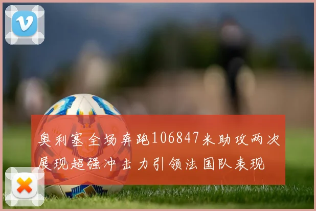 奥利塞全场奔跑106847米助攻两次展现超强冲击力引领法国队表现