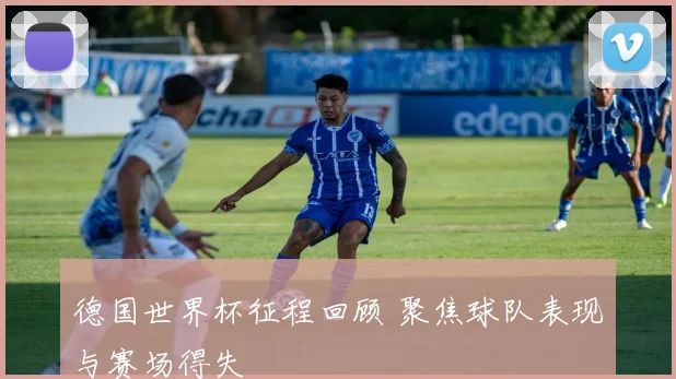德国世界杯征程回顾 聚焦球队表现与赛场得失