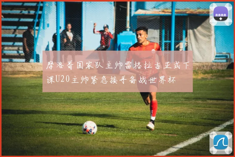 摩洛哥国家队主帅雷格拉吉正式下课U20主帅紧急接手备战世界杯