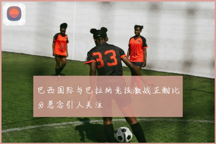 巴西国际与巴拉纳竞技激战正酣比分悬念引人关注