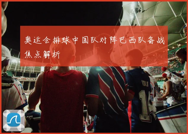 奥运会排球中国队对阵巴西队备战焦点解析